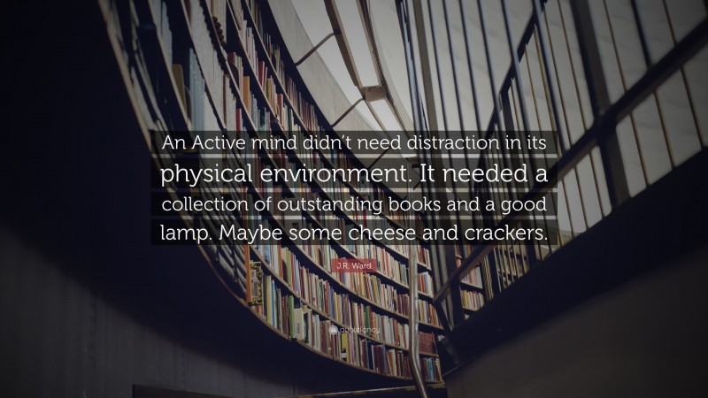 J.R. Ward Quote: “An Active mind didn’t need distraction in its physical environment. It needed a collection of outstanding books and a good lamp. Maybe some cheese and crackers.”