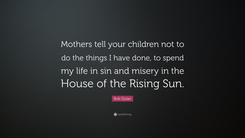 Bob Dylan Quote: “Mothers tell your children not to do the things I have done, to spend my life in sin and misery in the House of the Rising Sun.”