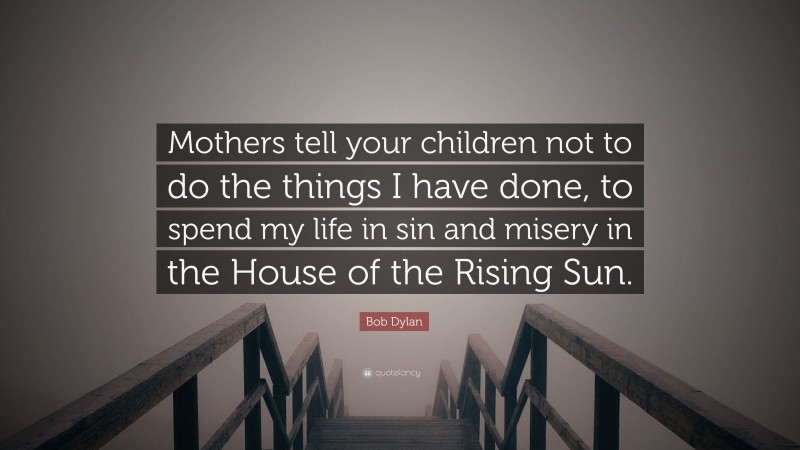 Bob Dylan Quote: “Mothers tell your children not to do the things I have done, to spend my life in sin and misery in the House of the Rising Sun.”