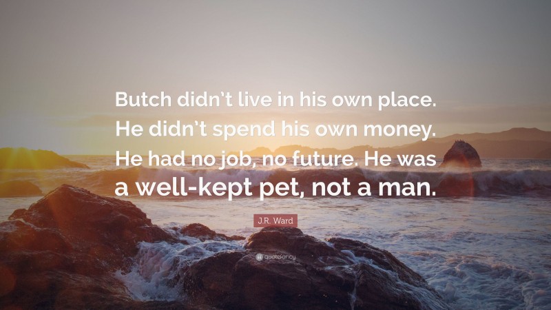 J.R. Ward Quote: “Butch didn’t live in his own place. He didn’t spend his own money. He had no job, no future. He was a well-kept pet, not a man.”