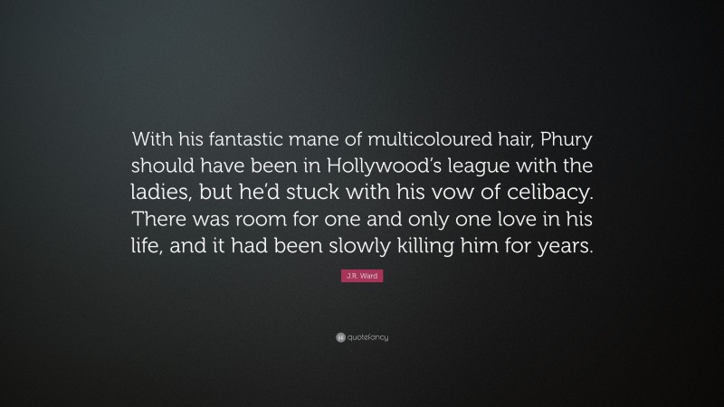 J.R. Ward Quote: “With his fantastic mane of multicoloured hair, Phury should have been in Hollywood’s league with the ladies, but he’d stuck with his vow of celibacy. There was room for one and only one love in his life, and it had been slowly killing him for years.”