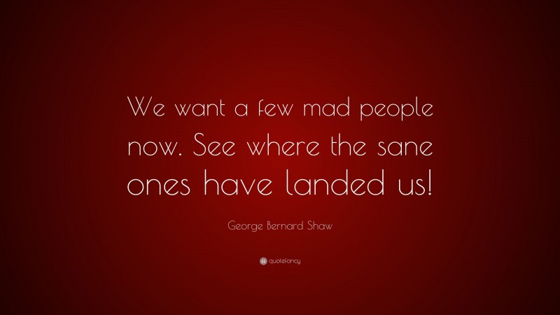 George Bernard Shaw Quote: “We want a few mad people now. See where the sane ones have landed us!”
