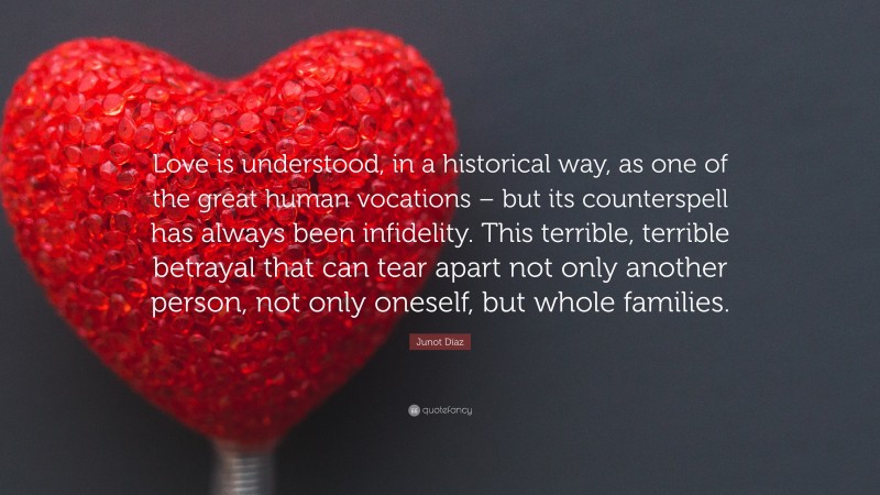 Junot Díaz Quote: “Love is understood, in a historical way, as one of the great human vocations – but its counterspell has always been infidelity. This terrible, terrible betrayal that can tear apart not only another person, not only oneself, but whole families.”