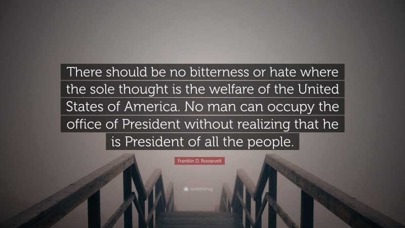 Franklin D. Roosevelt Quote: “There should be no bitterness or hate where the sole thought is the welfare of the United States of America. No man can occupy the office of President without realizing that he is President of all the people.”