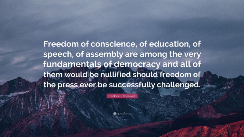 Franklin D. Roosevelt Quote: “Freedom of conscience, of education, of speech, of assembly are among the very fundamentals of democracy and all of them would be nullified should freedom of the press ever be successfully challenged.”