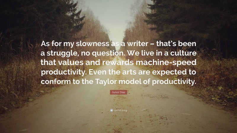 Junot Díaz Quote: “As for my slowness as a writer – that’s been a struggle, no question. We live in a culture that values and rewards machine-speed productivity. Even the arts are expected to conform to the Taylor model of productivity.”