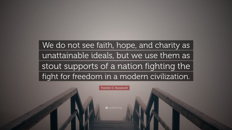 Franklin D. Roosevelt Quote: “We do not see faith, hope, and charity as unattainable ideals, but we use them as stout supports of a nation fighting the fight for freedom in a modern civilization.”