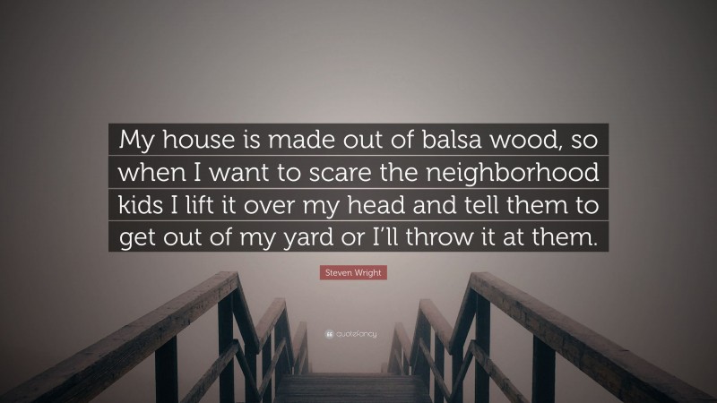 Steven Wright Quote: “My house is made out of balsa wood, so when I want to scare the neighborhood kids I lift it over my head and tell them to get out of my yard or I’ll throw it at them.”