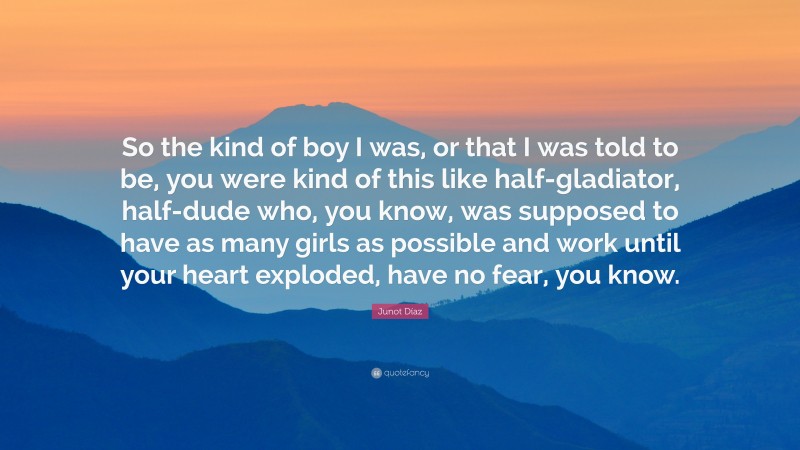 Junot Díaz Quote: “So the kind of boy I was, or that I was told to be, you were kind of this like half-gladiator, half-dude who, you know, was supposed to have as many girls as possible and work until your heart exploded, have no fear, you know.”