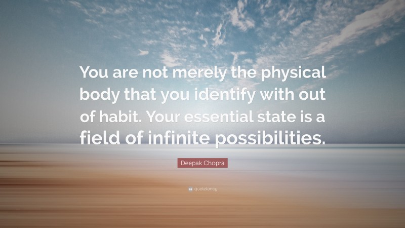Deepak Chopra Quote: “You are not merely the physical body that you identify with out of habit. Your essential state is a field of infinite possibilities.”