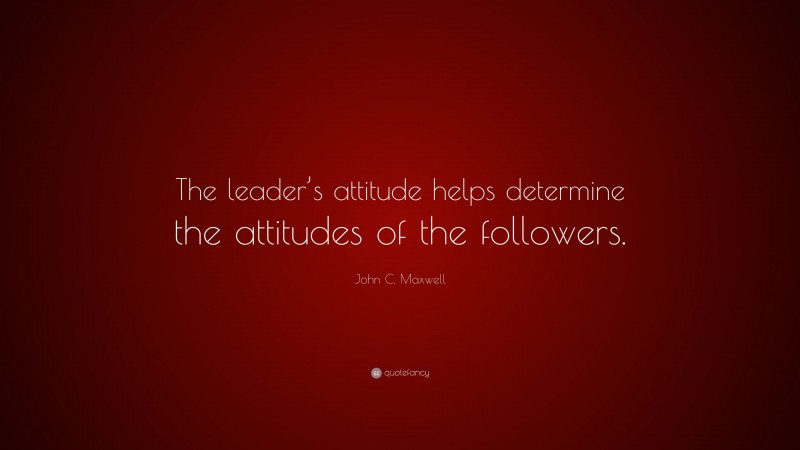 John C. Maxwell Quote: “The leader’s attitude helps determine the attitudes of the followers.”