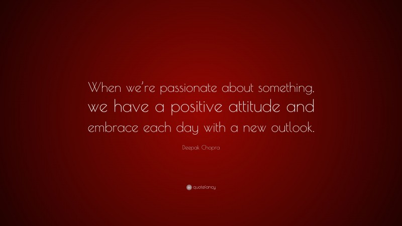 Deepak Chopra Quote: “When we’re passionate about something, we have a positive attitude and embrace each day with a new outlook.”