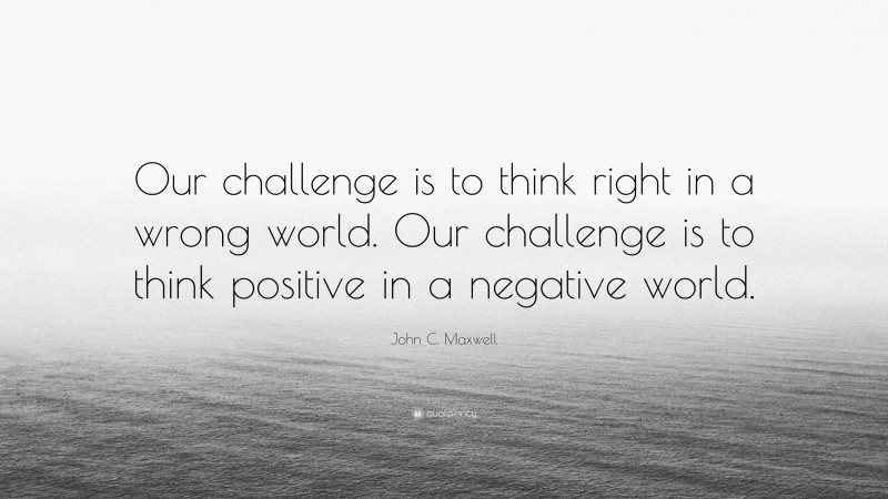 John C. Maxwell Quote: “Our challenge is to think right in a wrong world. Our challenge is to think positive in a negative world.”