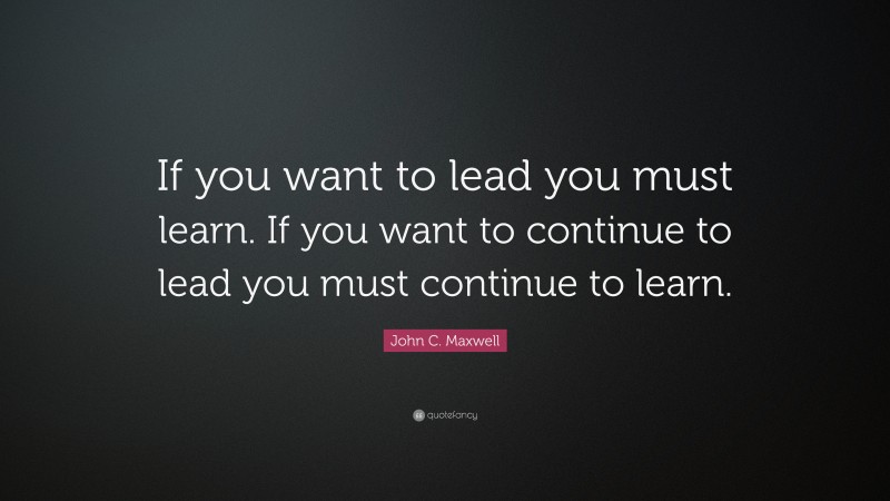 John C. Maxwell Quote: “If you want to lead you must learn. If you want to continue to lead you must continue to learn.”