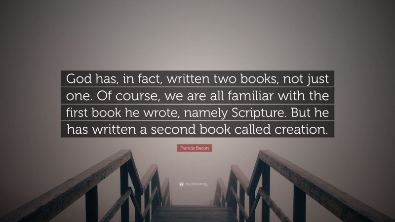 Francis Bacon Quote: “God has, in fact, written two books, not just one. Of course, we are all familiar with the first book he wrote, namely Scripture. But he has written a second book called creation.”