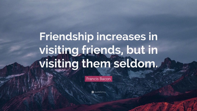 Francis Bacon Quote: “Friendship increases in visiting friends, but in visiting them seldom.”