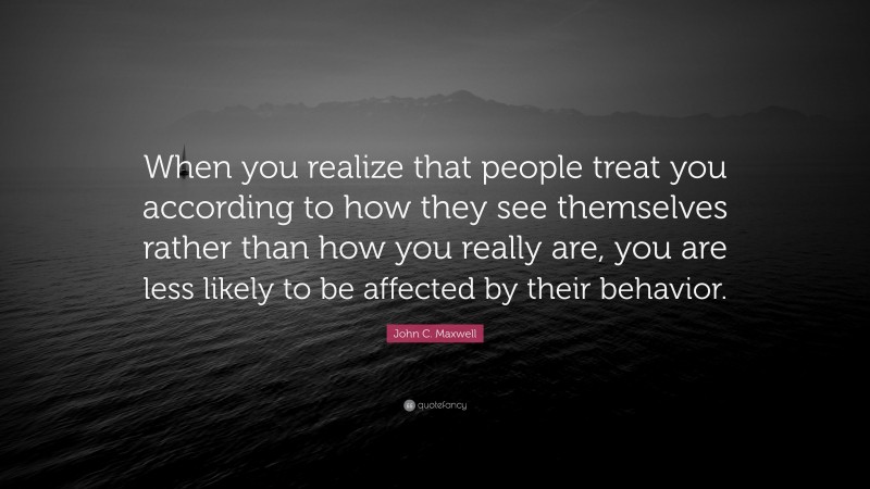John C. Maxwell Quote: “When you realize that people treat you according to how they see themselves rather than how you really are, you are less likely to be affected by their behavior.”