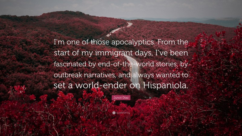 Junot Díaz Quote: “I’m one of those apocalyptics. From the start of my immigrant days, I’ve been fascinated by end-of-the-world stories, by outbreak narratives, and always wanted to set a world-ender on Hispaniola.”
