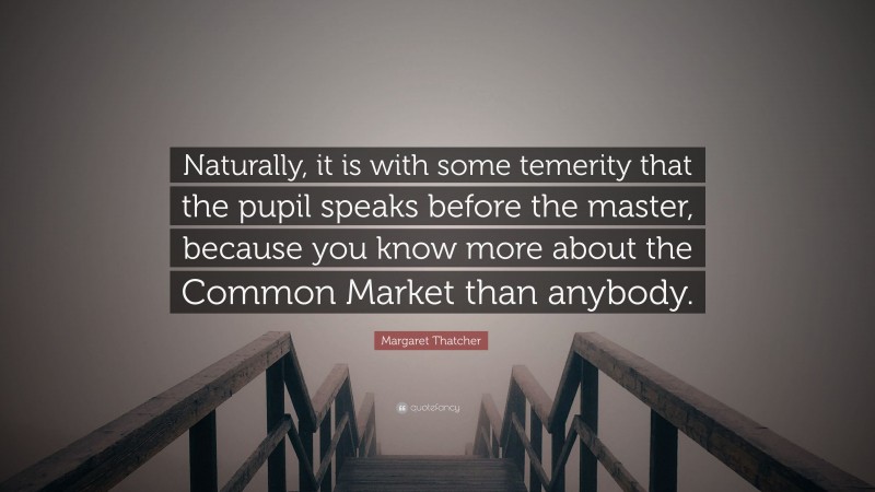Margaret Thatcher Quote: “Naturally, it is with some temerity that the pupil speaks before the master, because you know more about the Common Market than anybody.”