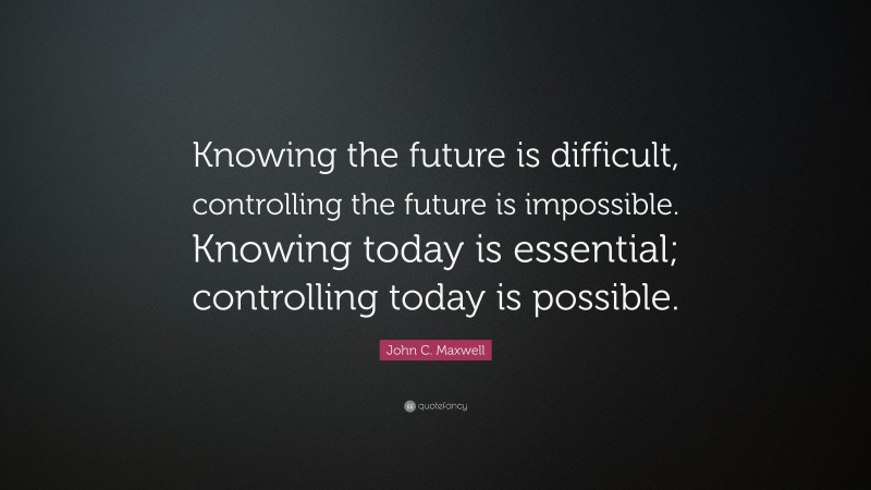John C. Maxwell Quote: “Knowing the future is difficult, controlling the future is impossible. Knowing today is essential; controlling today is possible.”