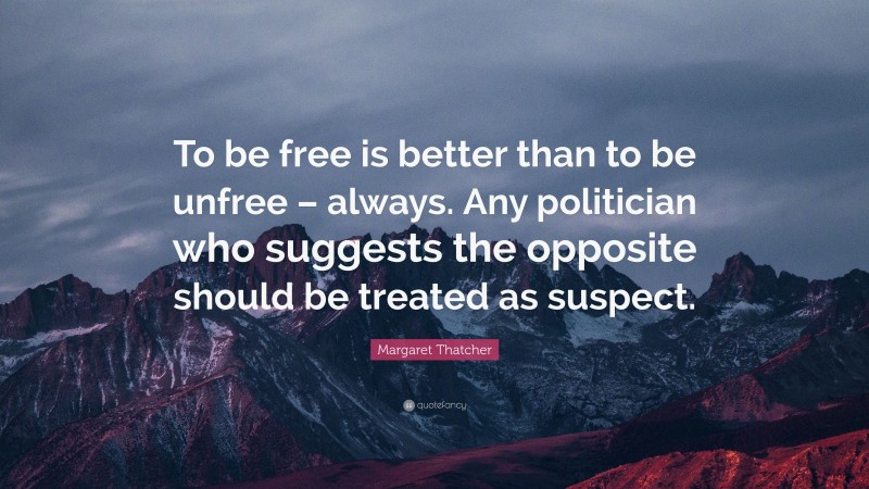 Margaret Thatcher Quote: “To be free is better than to be unfree – always. Any politician who suggests the opposite should be treated as suspect.”