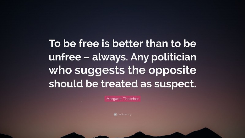 Margaret Thatcher Quote: “To be free is better than to be unfree – always. Any politician who suggests the opposite should be treated as suspect.”