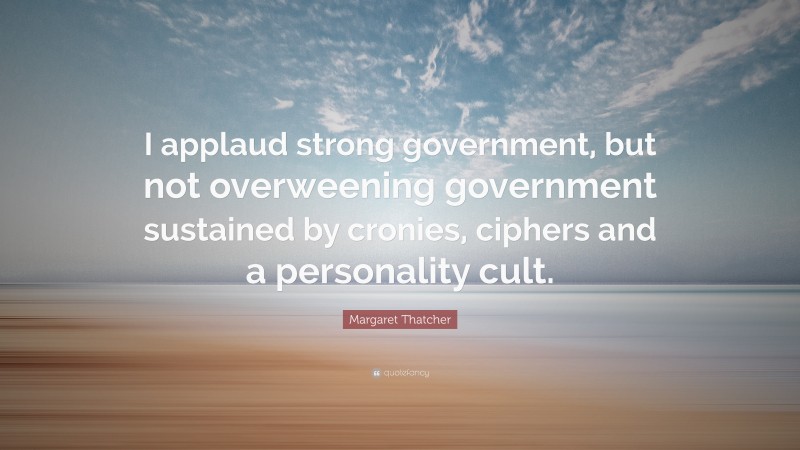 Margaret Thatcher Quote: “I applaud strong government, but not overweening government sustained by cronies, ciphers and a personality cult.”