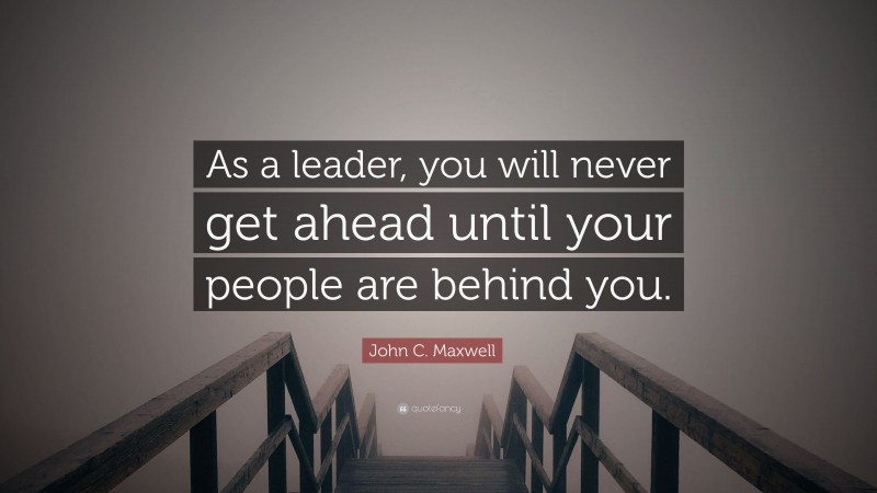 John C. Maxwell Quote: “As a leader, you will never get ahead until your people are behind you.”
