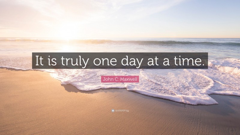 John C. Maxwell Quote: “It is truly one day at a time.”