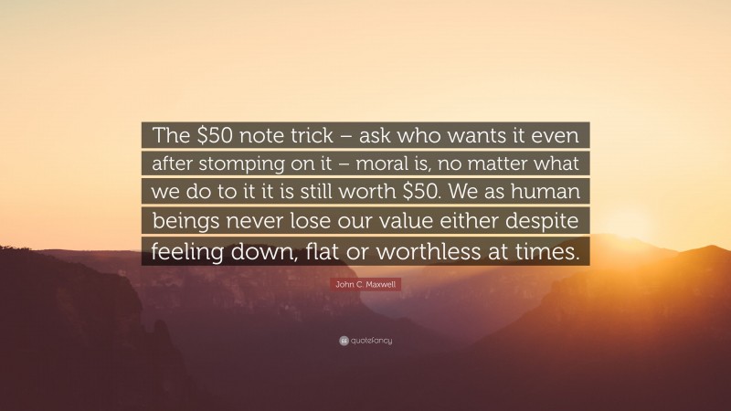 John C. Maxwell Quote: “The $50 note trick – ask who wants it even after stomping on it – moral is, no matter what we do to it it is still worth $50. We as human beings never lose our value either despite feeling down, flat or worthless at times.”