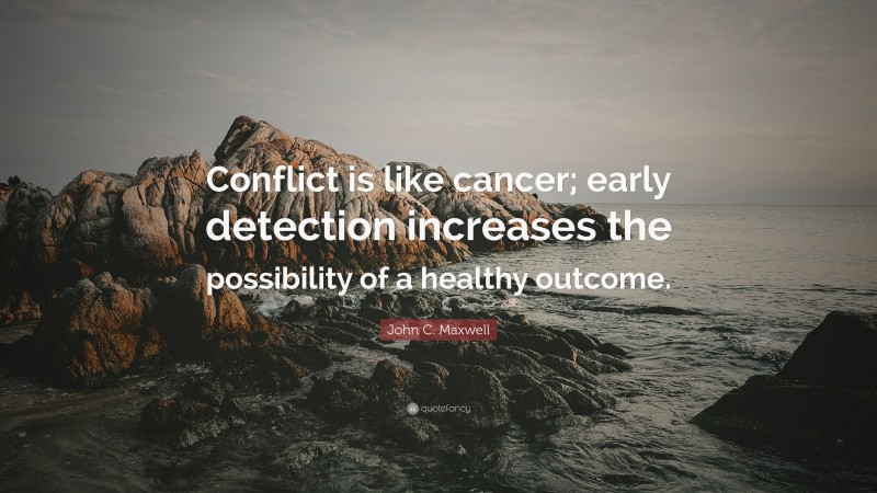 John C. Maxwell Quote: “Conflict is like cancer; early detection increases the possibility of a healthy outcome.”