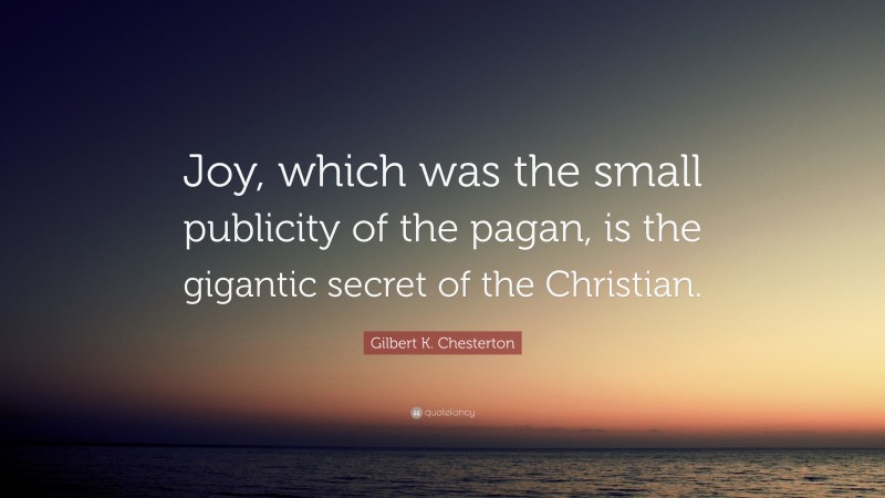 Gilbert K. Chesterton Quote: “Joy, which was the small publicity of the pagan, is the gigantic secret of the Christian.”