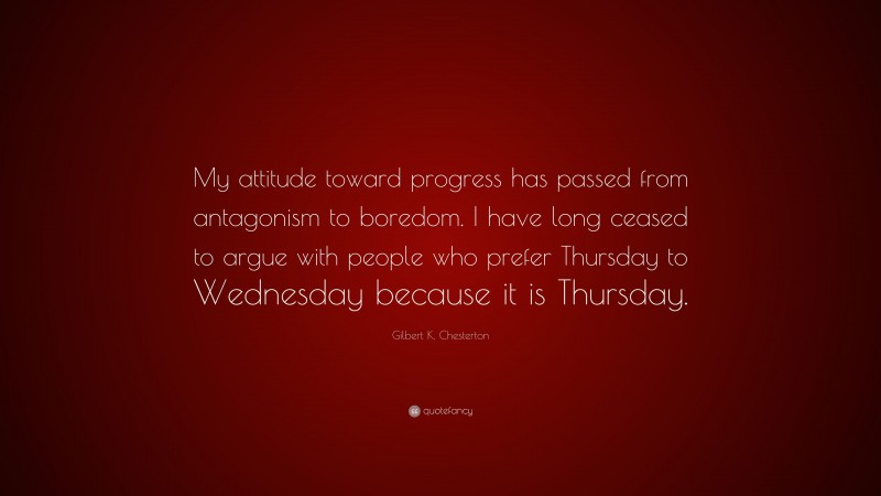 Gilbert K. Chesterton Quote: “My attitude toward progress has passed from antagonism to boredom. I have long ceased to argue with people who prefer Thursday to Wednesday because it is Thursday.”