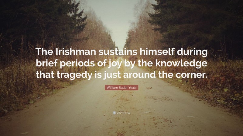 William Butler Yeats Quote: “The Irishman sustains himself during brief periods of joy by the knowledge that tragedy is just around the corner.”