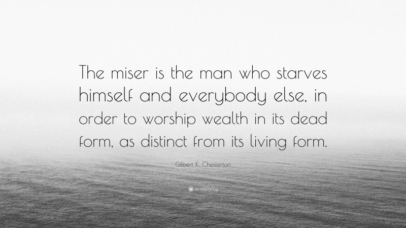 Gilbert K. Chesterton Quote: “The miser is the man who starves himself and everybody else, in order to worship wealth in its dead form, as distinct from its living form.”