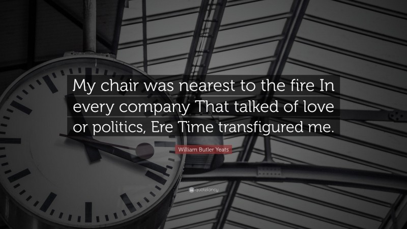 William Butler Yeats Quote: “My chair was nearest to the fire In every company That talked of love or politics, Ere Time transfigured me.”