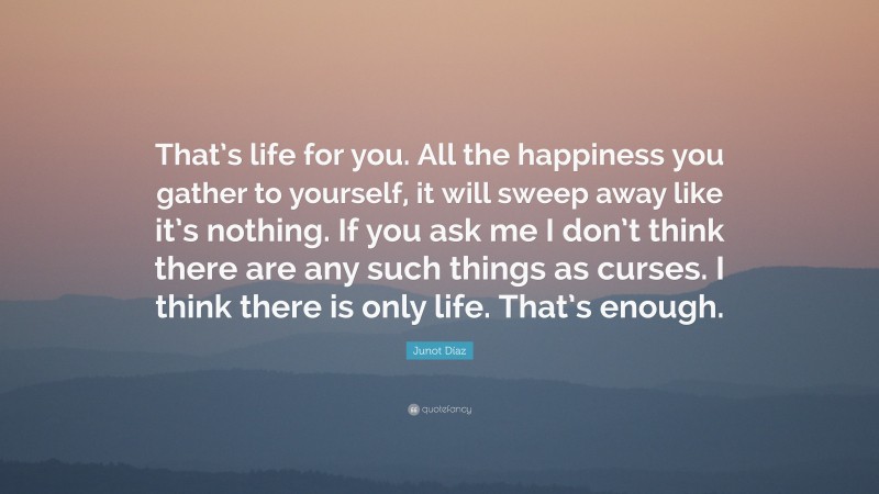 Junot Díaz Quote: “That’s life for you. All the happiness you gather to yourself, it will sweep away like it’s nothing. If you ask me I don’t think there are any such things as curses. I think there is only life. That’s enough.”