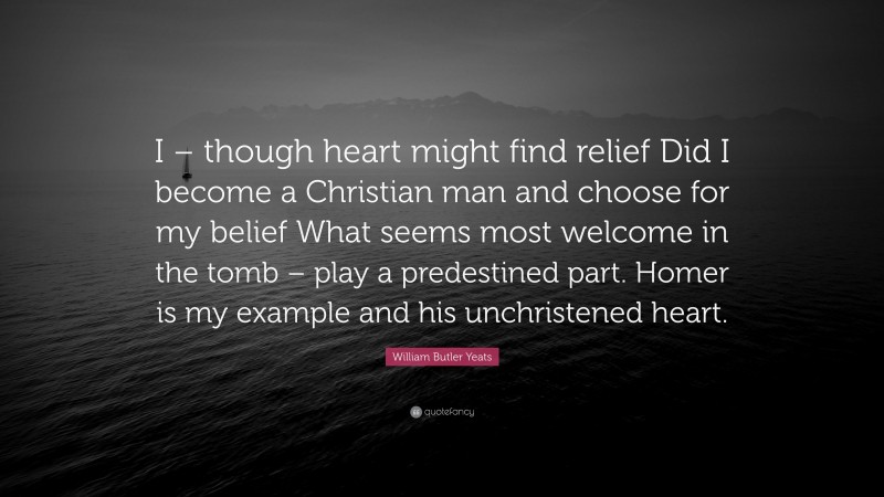 William Butler Yeats Quote: “I – though heart might find relief Did I become a Christian man and choose for my belief What seems most welcome in the tomb – play a predestined part. Homer is my example and his unchristened heart.”