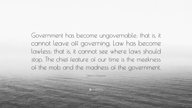 Gilbert K. Chesterton Quote: “Government has become ungovernable; that is, it cannot leave off governing. Law has become lawless; that is, it cannot see where laws should stop. The chief feature of our time is the meekness of the mob and the madness of the government.”
