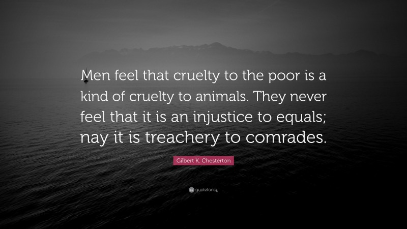 Gilbert K. Chesterton Quote: “Men feel that cruelty to the poor is a kind of cruelty to animals. They never feel that it is an injustice to equals; nay it is treachery to comrades.”