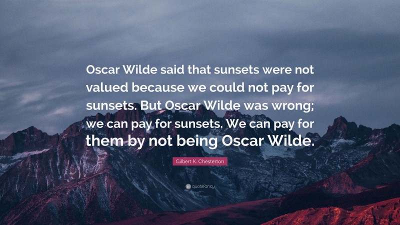 Gilbert K. Chesterton Quote: “Oscar Wilde said that sunsets were not valued because we could not pay for sunsets. But Oscar Wilde was wrong; we can pay for sunsets. We can pay for them by not being Oscar Wilde.”
