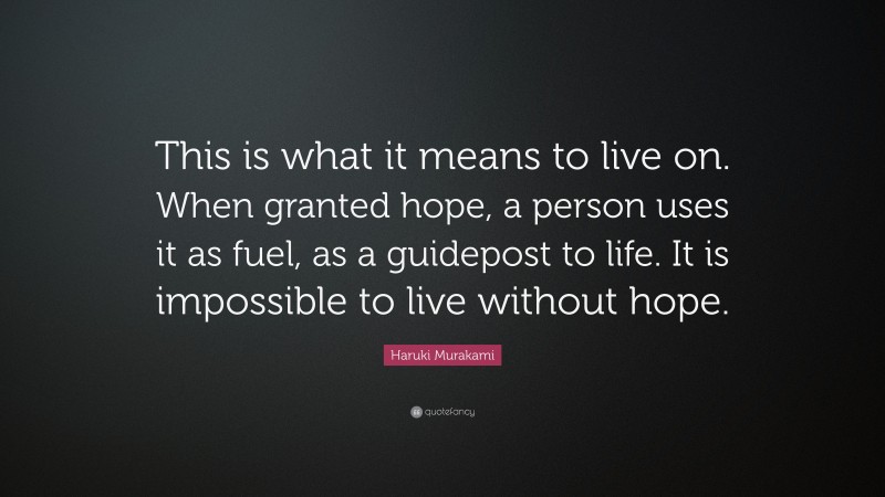 Haruki Murakami Quote: “This is what it means to live on. When granted hope, a person uses it as fuel, as a guidepost to life. It is impossible to live without hope.”