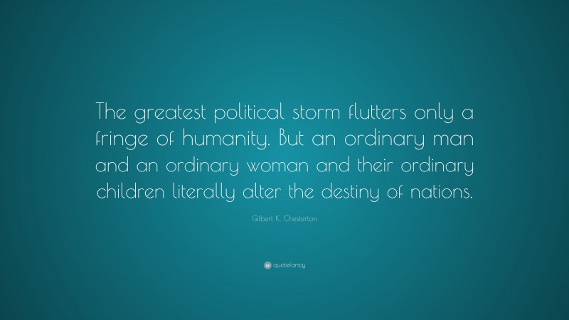 Gilbert K. Chesterton Quote: “The greatest political storm flutters only a fringe of humanity. But an ordinary man and an ordinary woman and their ordinary children literally alter the destiny of nations.”