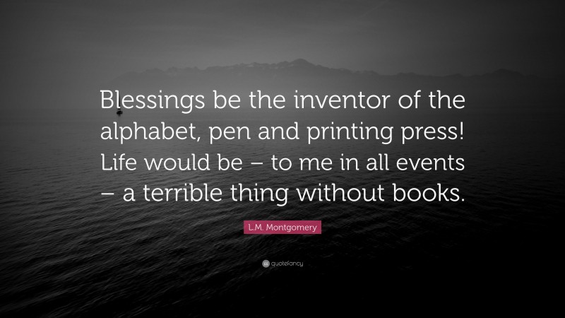 L.M. Montgomery Quote: “Blessings be the inventor of the alphabet, pen and printing press! Life would be – to me in all events – a terrible thing without books.”