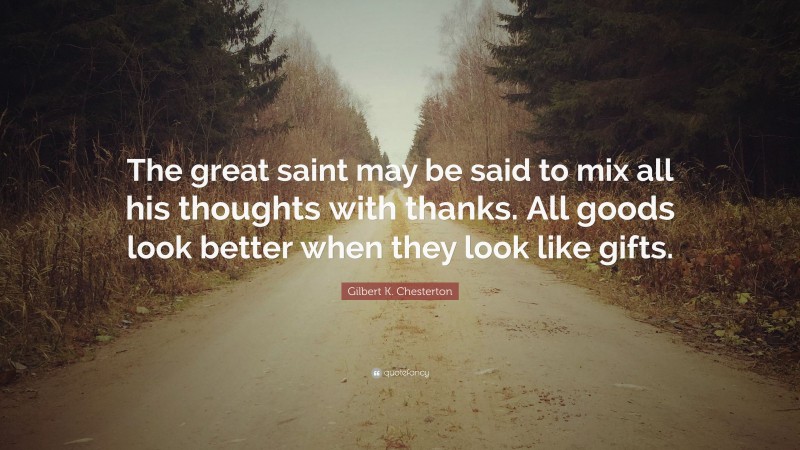 Gilbert K. Chesterton Quote: “The great saint may be said to mix all his thoughts with thanks. All goods look better when they look like gifts.”