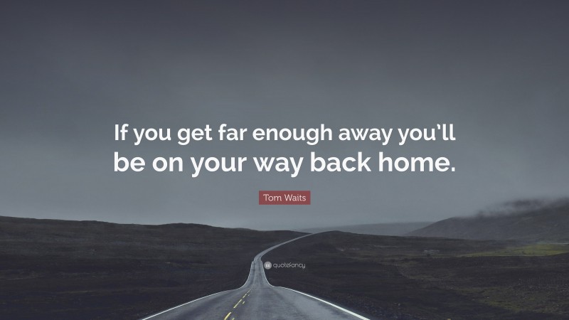 Tom Waits Quote: “If you get far enough away you’ll be on your way back home.”