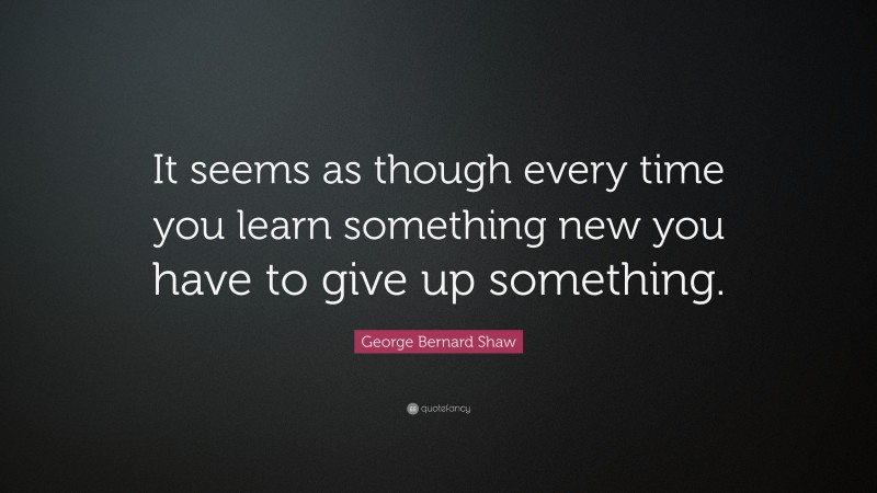 George Bernard Shaw Quote: “It seems as though every time you learn something new you have to give up something.”