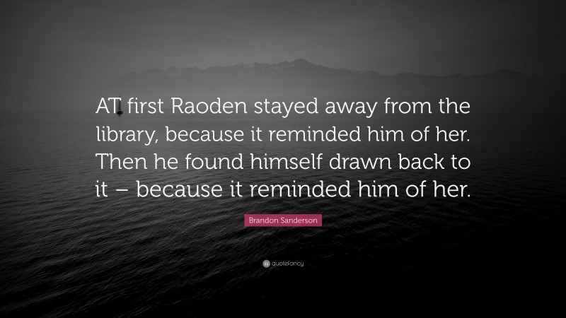 Brandon Sanderson Quote: “AT first Raoden stayed away from the library, because it reminded him of her. Then he found himself drawn back to it – because it reminded him of her.”