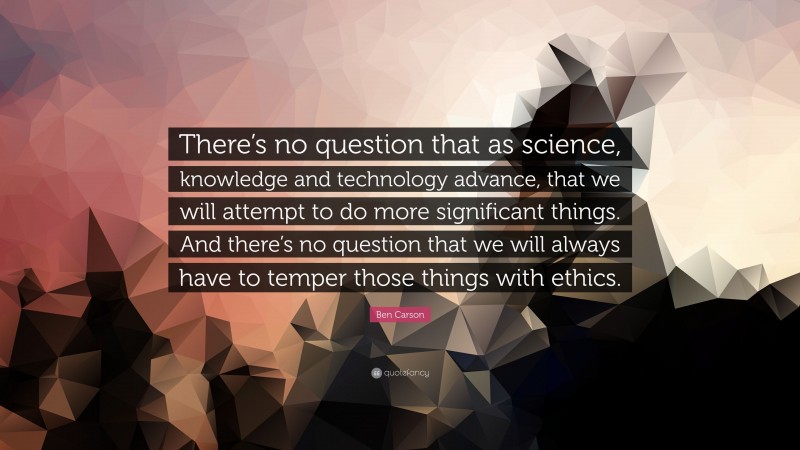 Ben Carson Quote: “There’s no question that as science, knowledge and technology advance, that we will attempt to do more significant things. And there’s no question that we will always have to temper those things with ethics.”