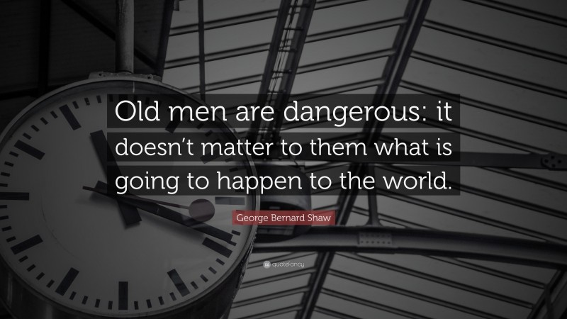 George Bernard Shaw Quote: “Old men are dangerous: it doesn’t matter to them what is going to happen to the world.”